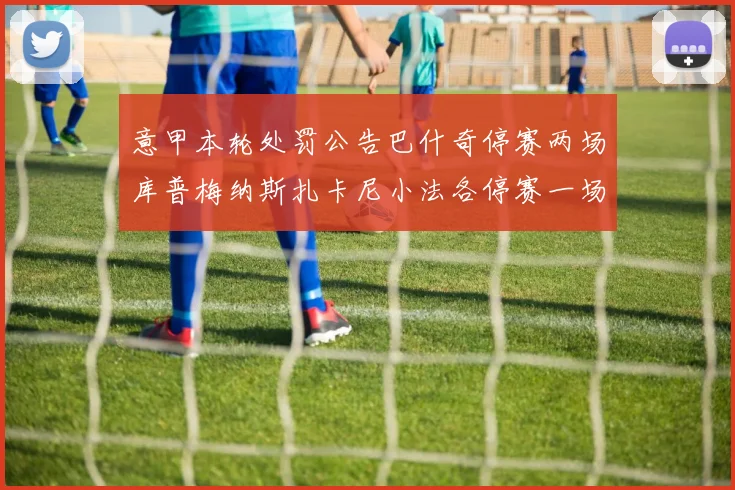 意甲本轮处罚公告巴什奇停赛两场库普梅纳斯扎卡尼小法各停赛一场