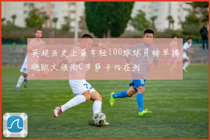 英超历史上最年轻100球球员榜单揭晓欧文领衔C罗萨卡均在列