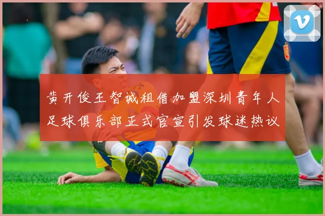 黄开俊王智诚租借加盟深圳青年人足球俱乐部正式官宣引发球迷热议