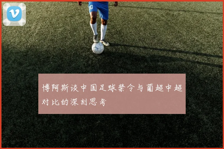 博阿斯谈中国足球禁令与葡超中超对比的深刻思考