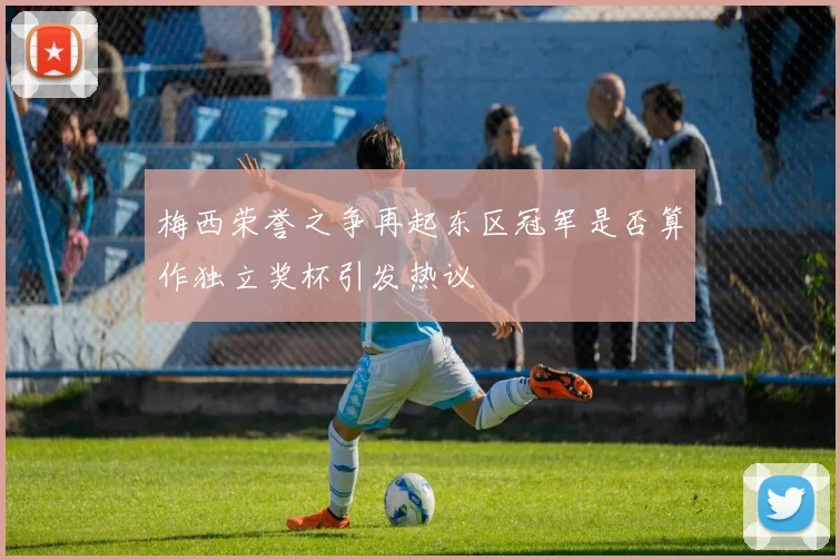 梅西荣誉之争再起东区冠军是否算作独立奖杯引发热议