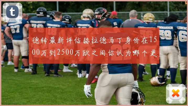 德转最新评估赫拉德马丁身价在1500万到2500万欧之间你认为哪个更合理