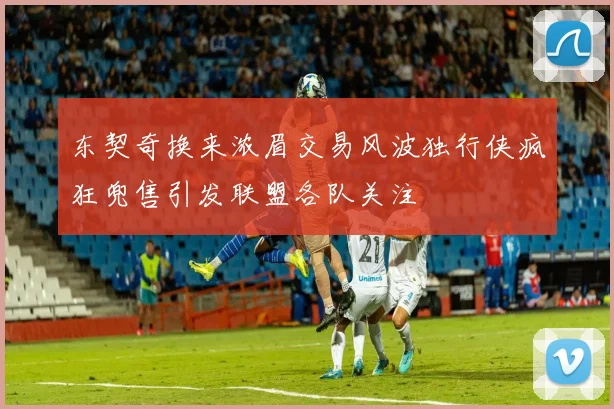 东契奇换来浓眉交易风波独行侠疯狂兜售引发联盟各队关注