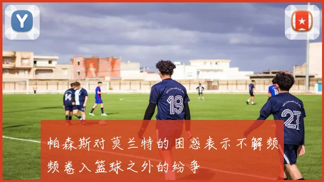 帕森斯对莫兰特的困惑表示不解频频卷入篮球之外的纷争