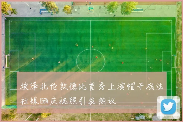 埃泽北伦敦德比首秀上演帽子戏法社媒晒庆祝照引发热议