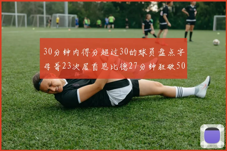 30分钟内得分超过30的球员盘点字母哥23次居首恩比德27分钟狂砍50分