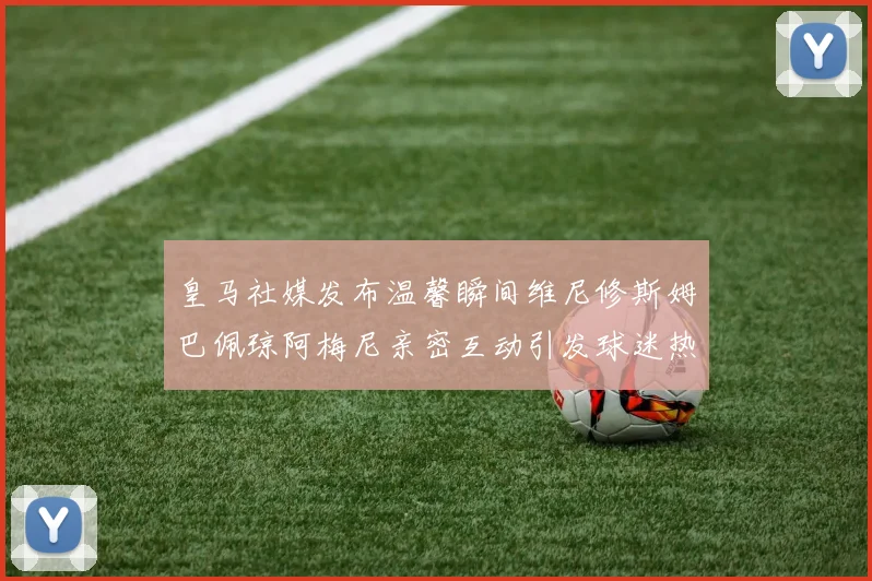 皇马社媒发布温馨瞬间维尼修斯姆巴佩琼阿梅尼亲密互动引发球迷热议