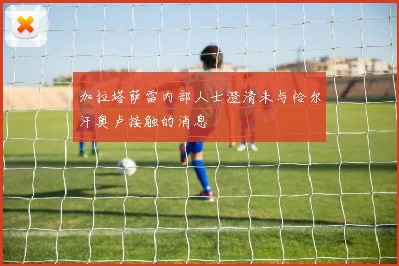 加拉塔萨雷内部人士澄清未与恰尔汗奥卢接触的消息