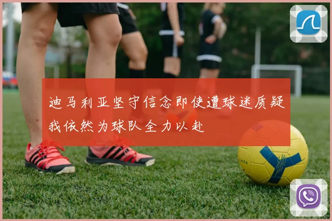 迪马利亚坚守信念即使遭球迷质疑我依然为球队全力以赴