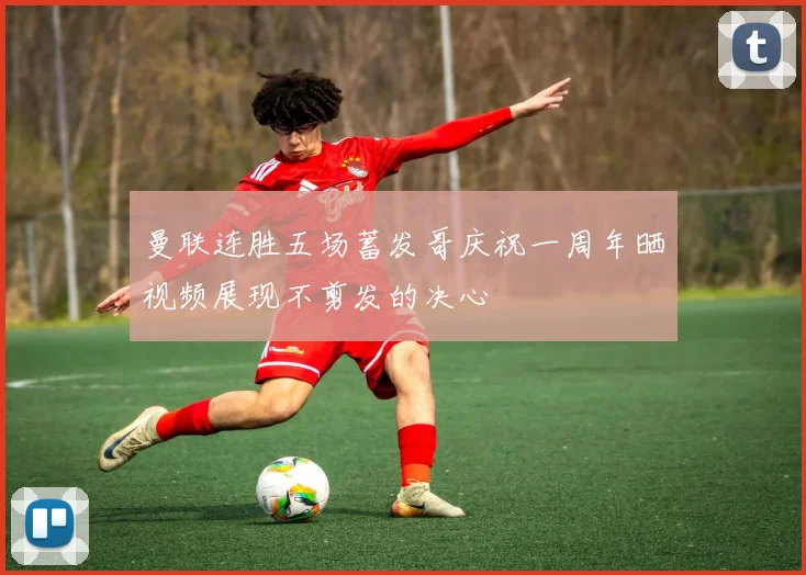 曼联连胜五场蓄发哥庆祝一周年晒视频展现不剪发的决心