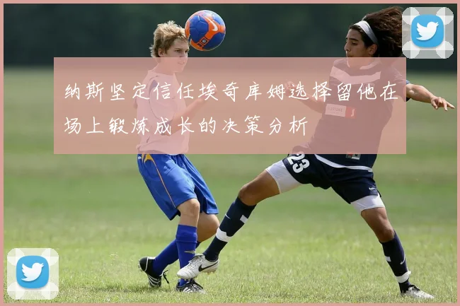 纳斯坚定信任埃奇库姆选择留他在场上锻炼成长的决策分析