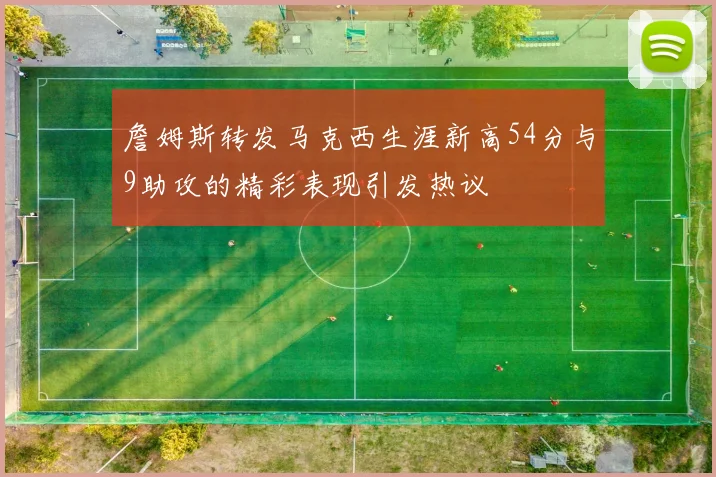 詹姆斯转发马克西生涯新高54分与9助攻的精彩表现引发热议