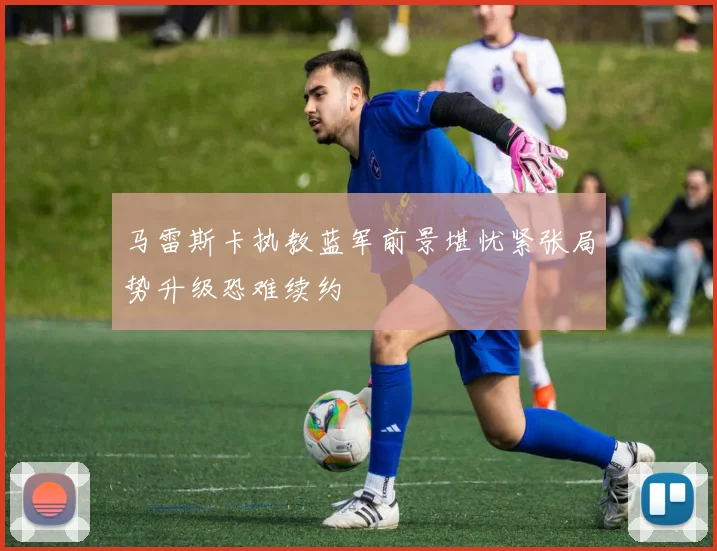 马雷斯卡执教蓝军前景堪忧紧张局势升级恐难续约