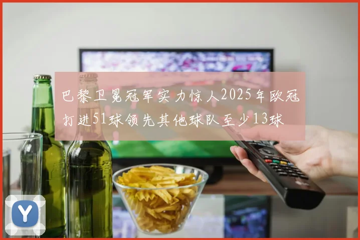 巴黎卫冕冠军实力惊人2025年欧冠打进51球领先其他球队至少13球