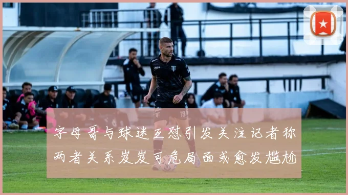 字母哥与球迷互怼引发关注记者称两者关系岌岌可危局面或愈发尴尬
