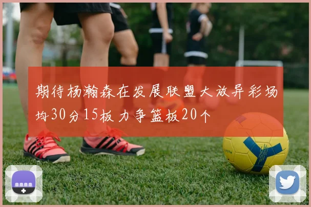 期待杨瀚森在发展联盟大放异彩场均30分15板力争篮板20个