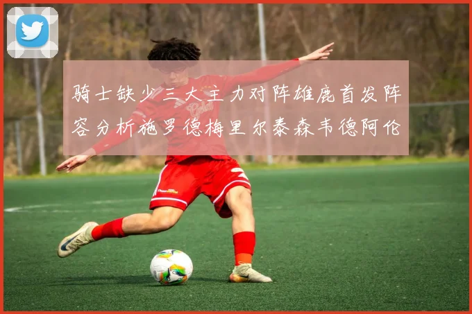 骑士缺少三大主力对阵雄鹿首发阵容分析施罗德梅里尔泰森韦德阿伦出战